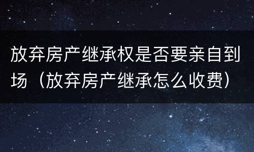 放弃房产继承权是否要亲自到场（放弃房产继承怎么收费）