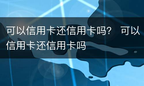 可以信用卡还信用卡吗？ 可以信用卡还信用卡吗