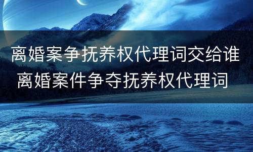 离婚案争抚养权代理词交给谁 离婚案件争夺抚养权代理词