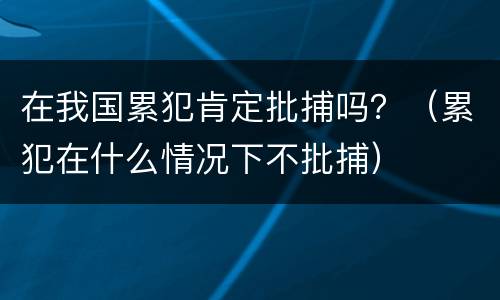 在我国累犯肯定批捕吗？（累犯在什么情况下不批捕）