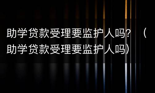 助学贷款受理要监护人吗？（助学贷款受理要监护人吗）