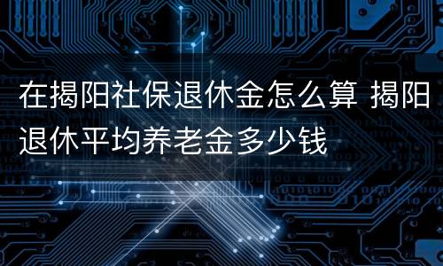 在揭阳社保退休金怎么算 揭阳退休平均养老金多少钱