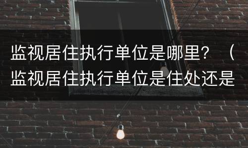 监视居住执行单位是哪里？（监视居住执行单位是住处还是户籍）