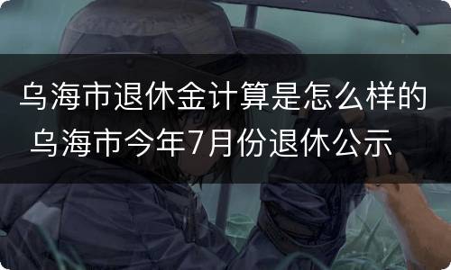 乌海市退休金计算是怎么样的 乌海市今年7月份退休公示