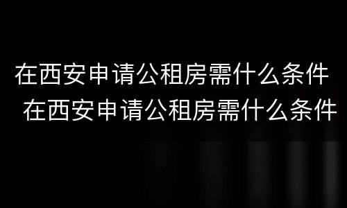 在西安申请公租房需什么条件 在西安申请公租房需什么条件和资料