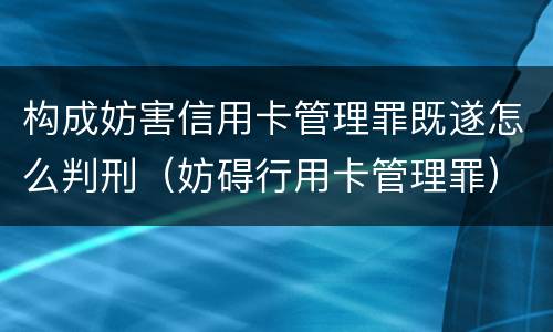 构成妨害信用卡管理罪既遂怎么判刑（妨碍行用卡管理罪）