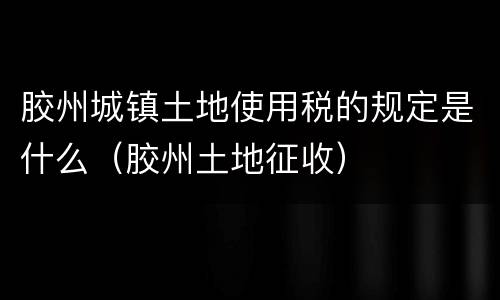 胶州城镇土地使用税的规定是什么（胶州土地征收）