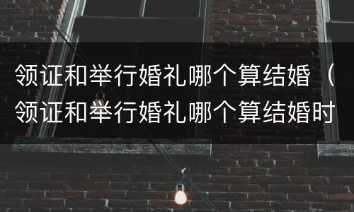 领证和举行婚礼哪个算结婚（领证和举行婚礼哪个算结婚时间）