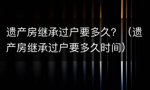 遗产房继承过户要多久？（遗产房继承过户要多久时间）