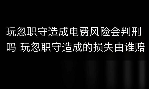 玩忽职守造成电费风险会判刑吗 玩忽职守造成的损失由谁赔