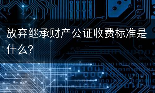 放弃继承财产公证收费标准是什么？