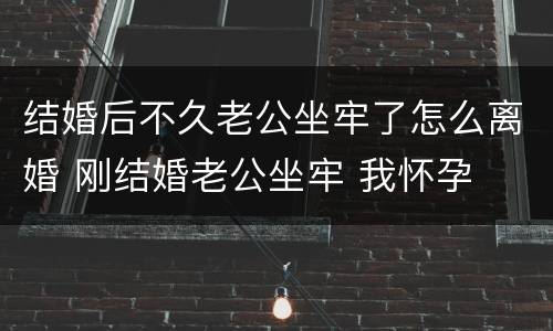 结婚后不久老公坐牢了怎么离婚 刚结婚老公坐牢 我怀孕