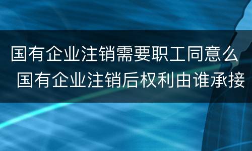 国有企业注销需要职工同意么 国有企业注销后权利由谁承接