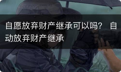 自愿放弃财产继承可以吗？ 自动放弃财产继承