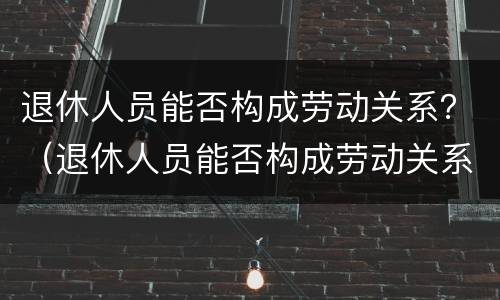 退休人员能否构成劳动关系？（退休人员能否构成劳动关系认定）