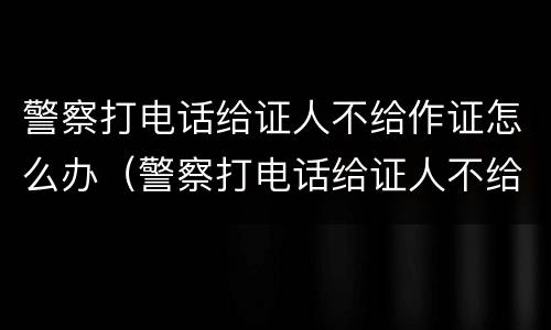 警察打电话给证人不给作证怎么办（警察打电话给证人不给作证怎么办呢）