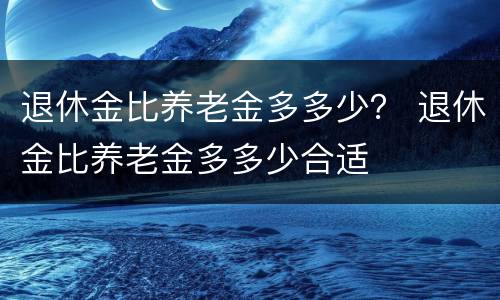 退休金比养老金多多少？ 退休金比养老金多多少合适