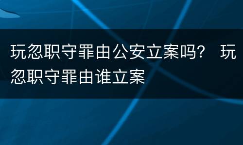 玩忽职守罪由公安立案吗？ 玩忽职守罪由谁立案