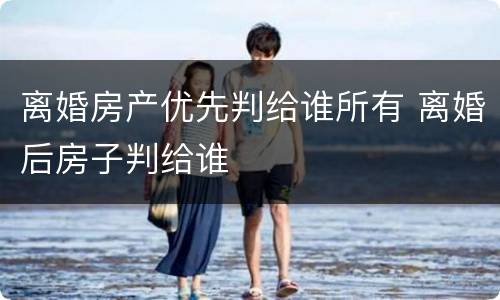 离婚房产优先判给谁所有 离婚后房子判给谁