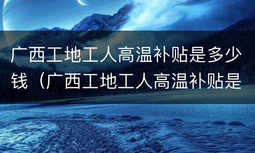 广西工地工人高温补贴是多少钱（广西工地工人高温补贴是多少钱一天）