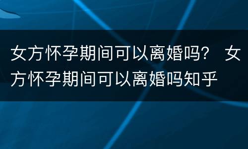 女方怀孕期间可以离婚吗？ 女方怀孕期间可以离婚吗知乎