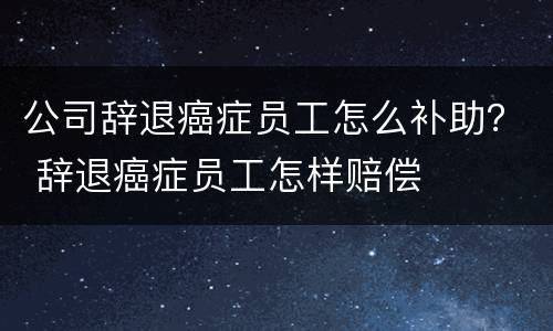 公司辞退癌症员工怎么补助？ 辞退癌症员工怎样赔偿