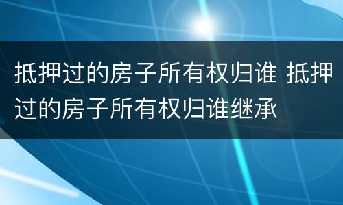 抵押过的房子所有权归谁 抵押过的房子所有权归谁继承