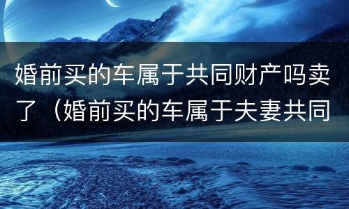 婚前买的车属于共同财产吗卖了（婚前买的车属于夫妻共同财产吗可以卖吗?）