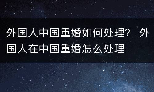 外国人中国重婚如何处理？ 外国人在中国重婚怎么处理