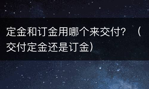 定金和订金用哪个来交付？（交付定金还是订金）