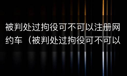 被判处过拘役可不可以注册网约车（被判处过拘役可不可以注册网约车司机）