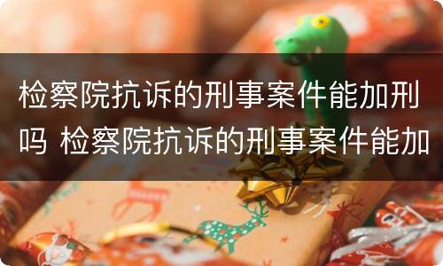 检察院抗诉的刑事案件能加刑吗 检察院抗诉的刑事案件能加刑吗