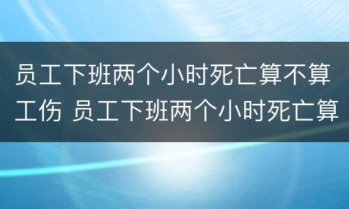 员工下班两个小时死亡算不算工伤 员工下班两个小时死亡算不算工伤事故