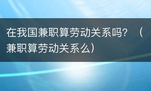 在我国兼职算劳动关系吗？（兼职算劳动关系么）