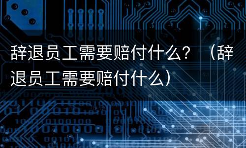 辞退员工需要赔付什么？（辞退员工需要赔付什么）