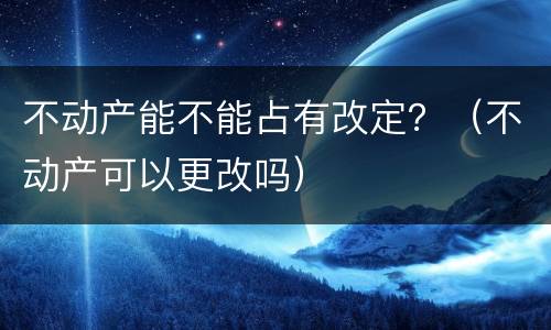 不动产能不能占有改定？（不动产可以更改吗）