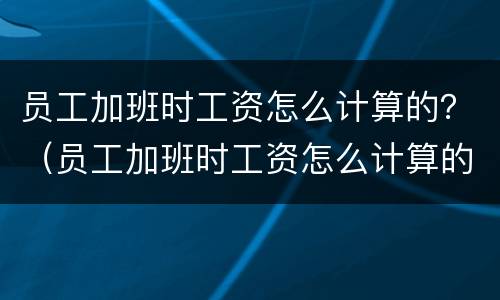 员工加班时工资怎么计算的？（员工加班时工资怎么计算的呀）