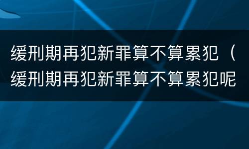 缓刑期再犯新罪算不算累犯（缓刑期再犯新罪算不算累犯呢）