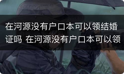 在河源没有户口本可以领结婚证吗 在河源没有户口本可以领结婚证吗要多少钱