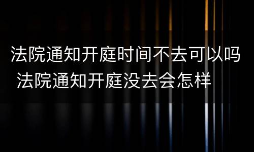 法院通知开庭时间不去可以吗 法院通知开庭没去会怎样