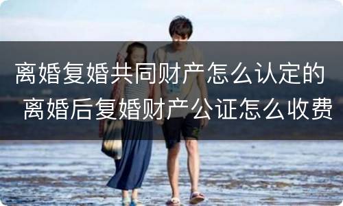 离婚复婚共同财产怎么认定的 离婚后复婚财产公证怎么收费