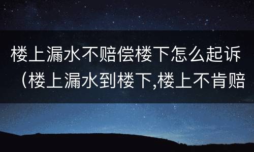 楼上漏水不赔偿楼下怎么起诉（楼上漏水到楼下,楼上不肯赔偿）