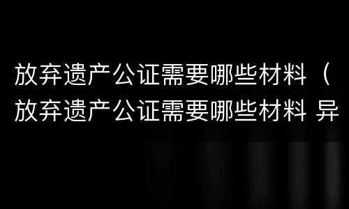 放弃遗产公证需要哪些材料（放弃遗产公证需要哪些材料 异地）