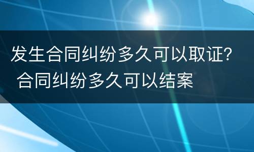 发生合同纠纷多久可以取证？ 合同纠纷多久可以结案