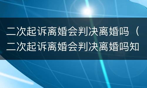 二次起诉离婚会判决离婚吗（二次起诉离婚会判决离婚吗知乎）