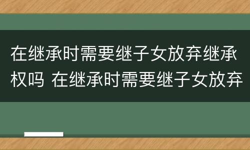 在继承时需要继子女放弃继承权吗 在继承时需要继子女放弃继承权吗怎么办