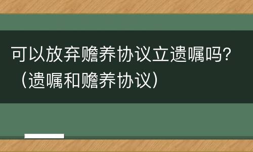 可以放弃赡养协议立遗嘱吗？（遗嘱和赡养协议）