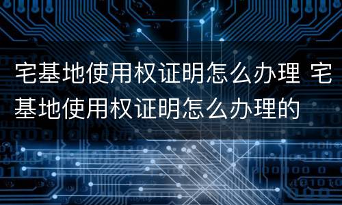 宅基地使用权证明怎么办理 宅基地使用权证明怎么办理的