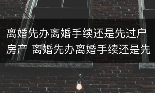 离婚先办离婚手续还是先过户房产 离婚先办离婚手续还是先过户房产证