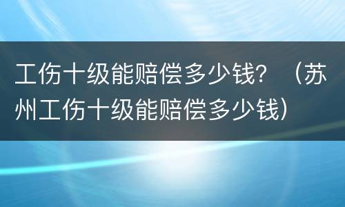 工伤十级能赔偿多少钱？（苏州工伤十级能赔偿多少钱）